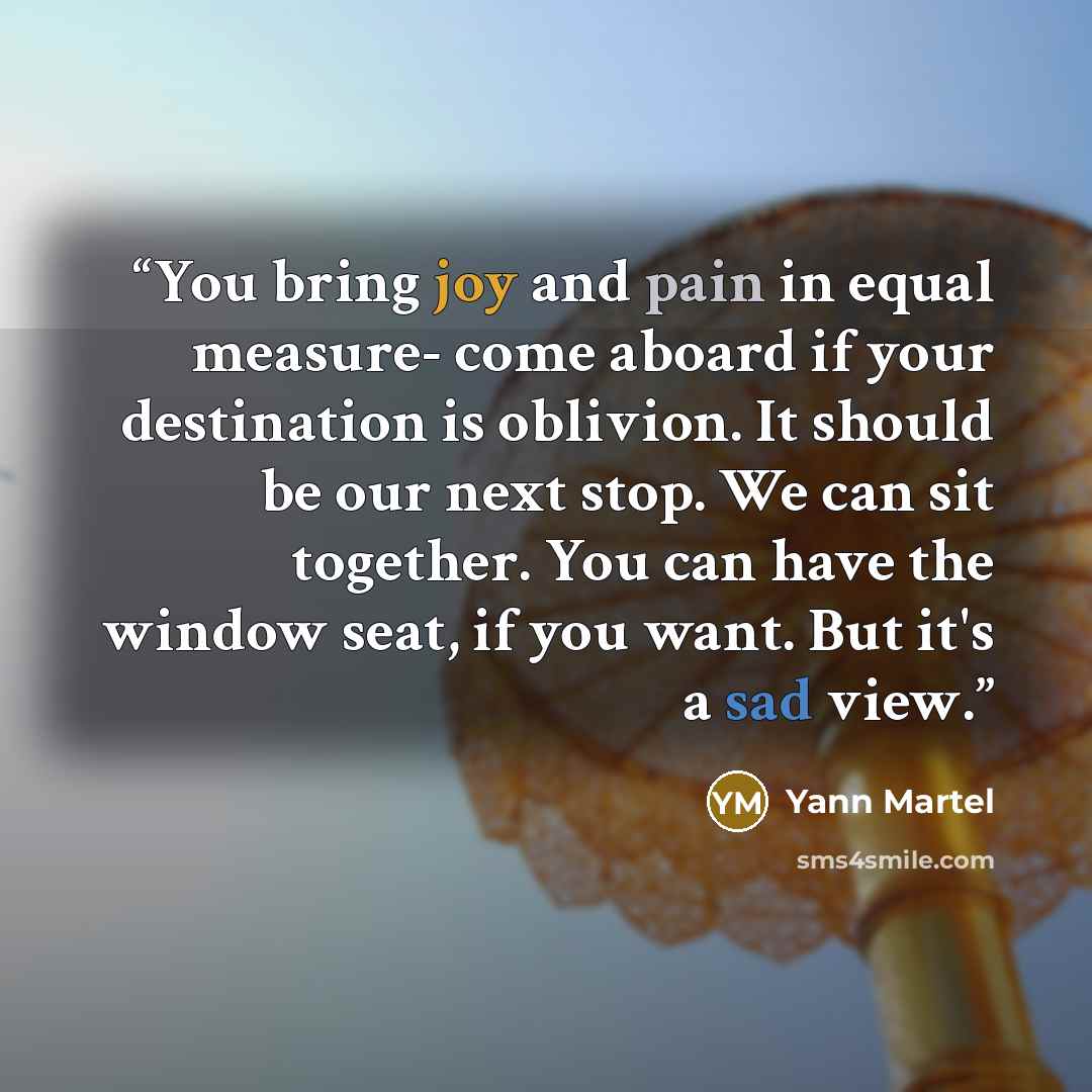 “You bring joy and pain in equal measure- come aboard if your destination is oblivion. It should be our next stop. We can sit together. You can have the window seat, if you want. But it's a sad view.” quote by Yann Martel