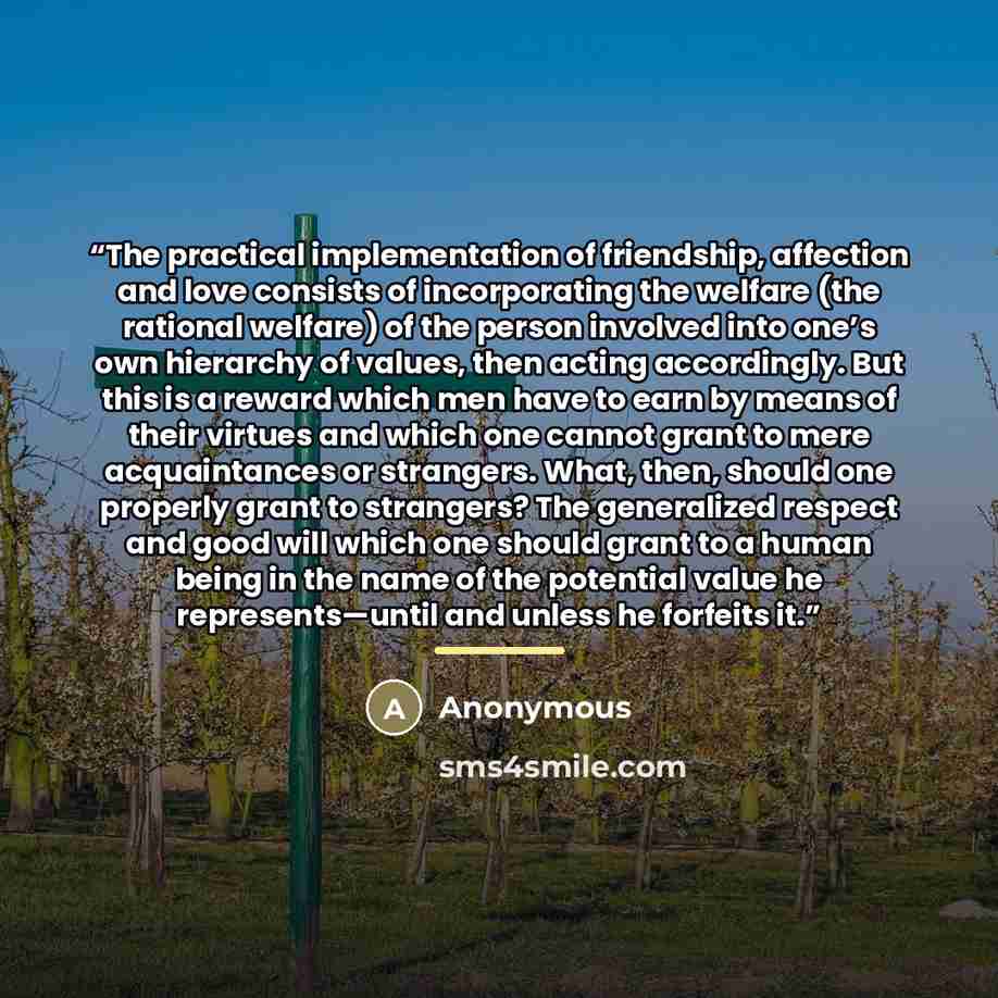 “The practical implementation of friendship, affection and love consists of incorporating the welfare (the rational welfare) of the person involved into one’s own hierarchy of values, then acting accordingly. But this is a reward which men have to earn by means of their virtues and which one cannot…” quote by Anonymous