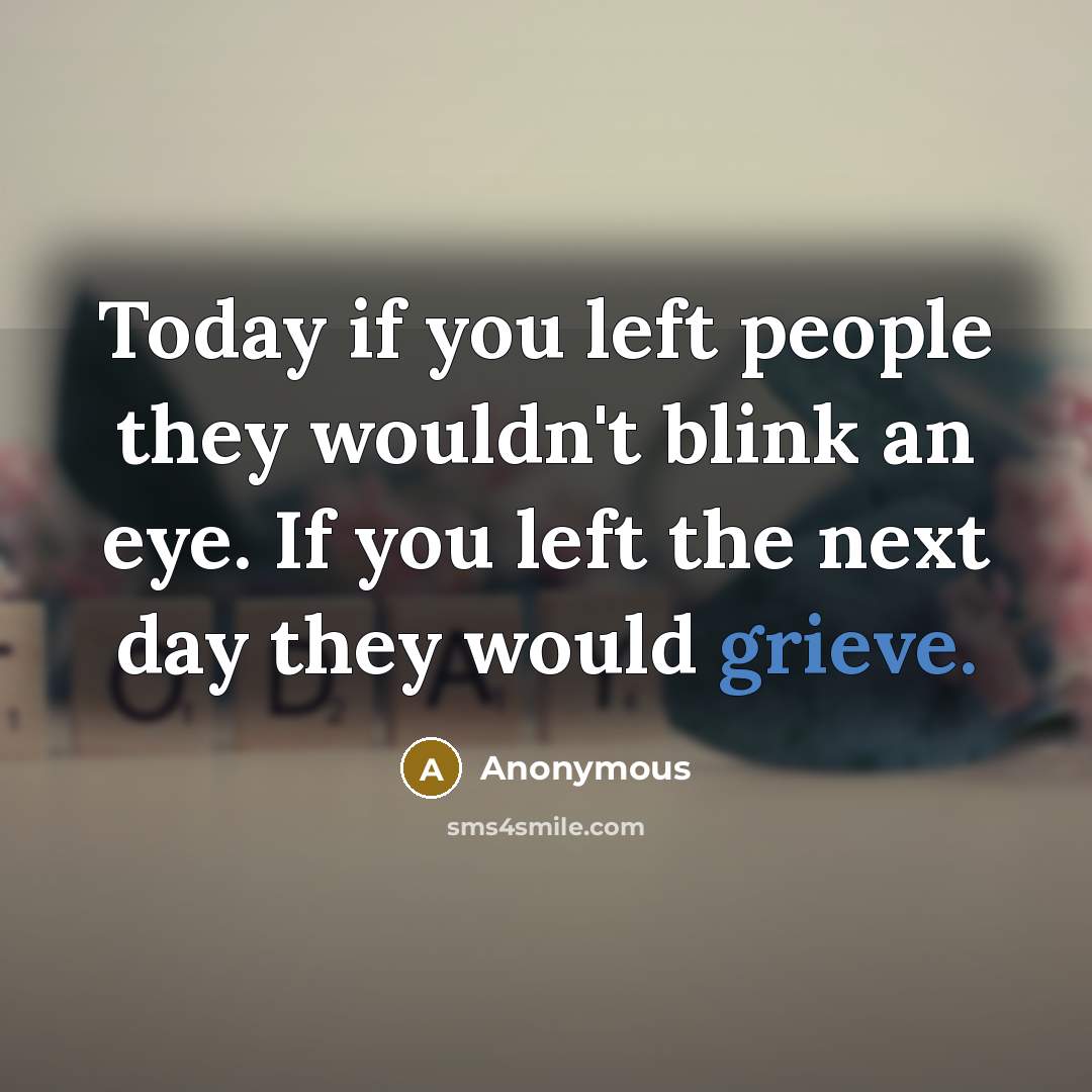 “Today if you left people they wouldn't blink an eye. If you left the next day they would grieve.” quote by Anonymous
