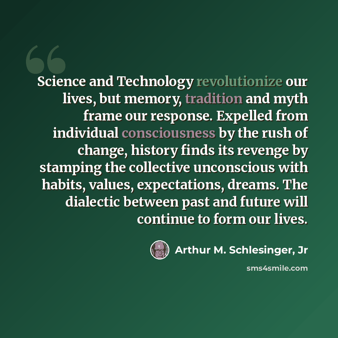 “Science and Technology revolutionize our lives, but memory, tradition and myth frame our response. Expelled from individual consciousness by the rush of change, history finds its revenge by stamping the collective unconscious with habits, values, expectations, dreams. The dialectic between past…” quote by Arthur M. Schlesinger, Jr