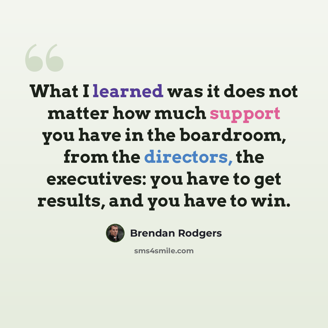 “What I learned was it does not matter how much support you have in the boardroom, from the directors, the executives: you have to get results, and you have to win.” quote by Brendan Rodgers