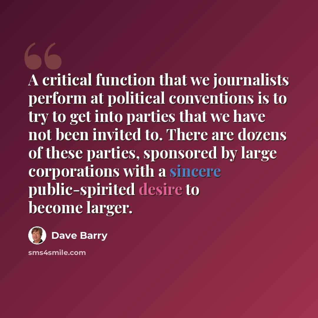 “A critical function that we journalists perform at political conventions is to try to get into parties that we have not been invited to. There are dozens of these parties, sponsored by large corporations with a sincere public-spirited desire to become larger.” quote by Dave Barry