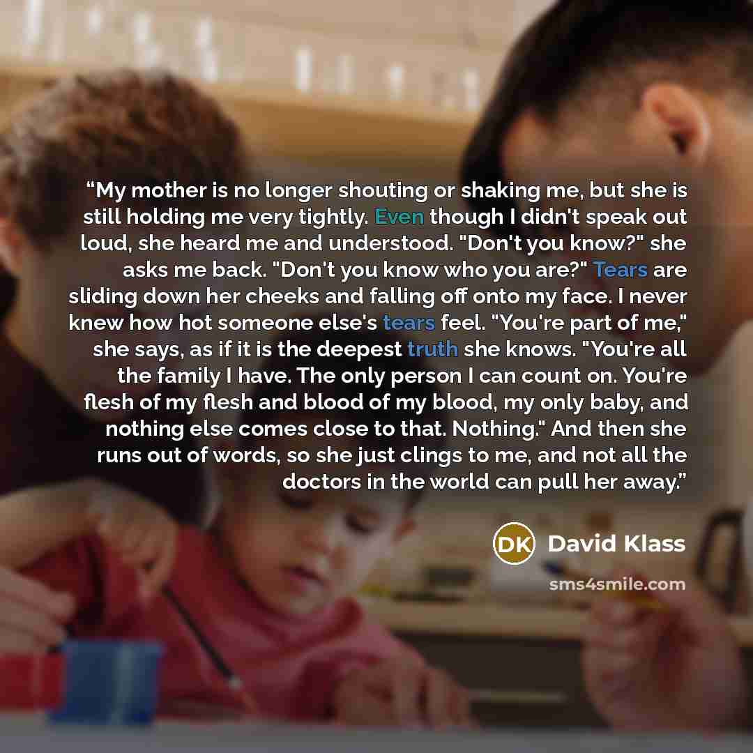 “My mother is no longer shouting or shaking me, but she is still holding me very tightly. Even though I didn't speak out loud, she heard me and understood. "Don't you know?" she asks me back. "Don't you know who you are?" Tears are sliding down her cheeks and falling off onto my face. I never knew…” quote by David Klass