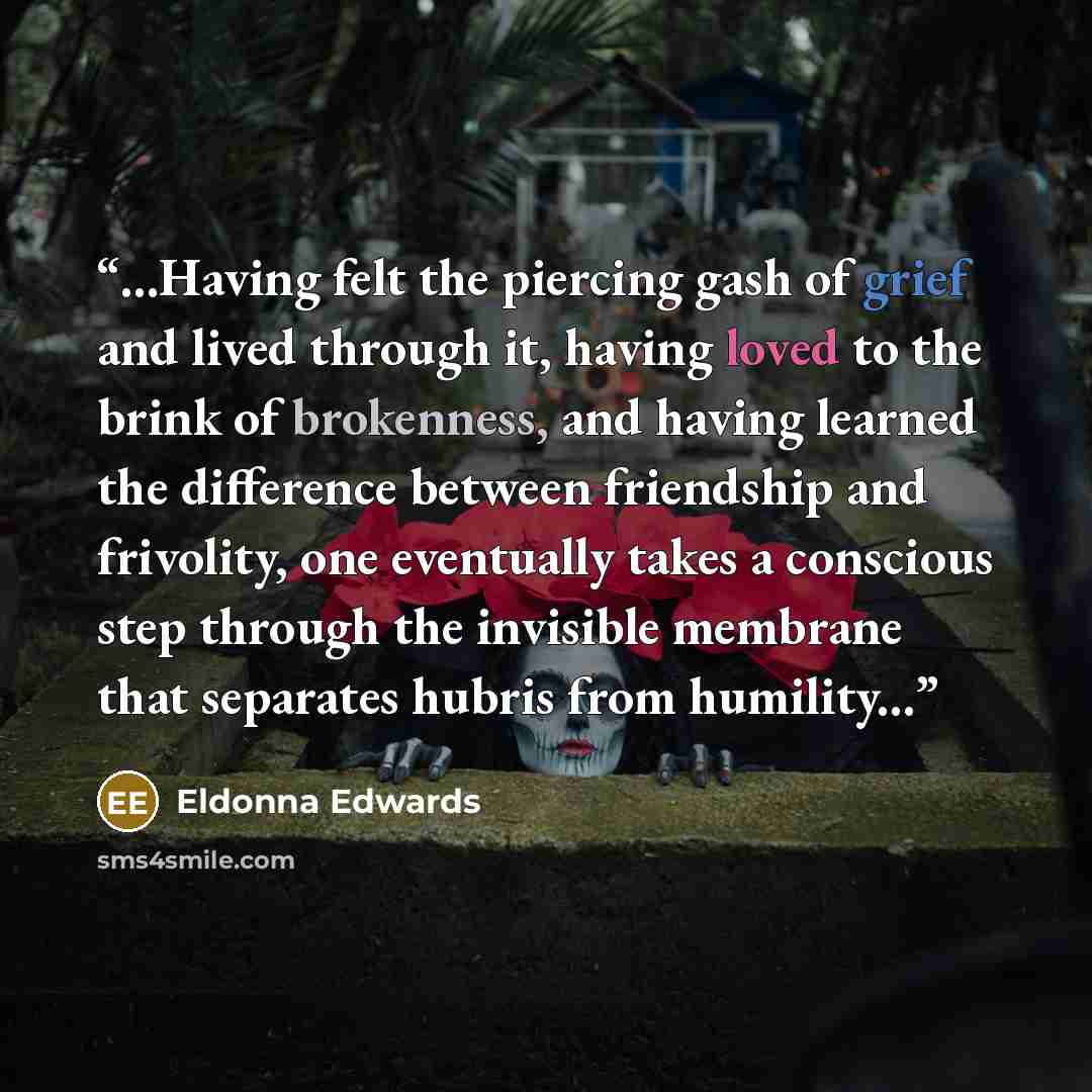 “...Having felt the piercing gash of grief and lived through it, having loved to the brink of brokenness, and having learned the difference between friendship and frivolity, one eventually takes a conscious step through the invisible membrane that separates hubris from humility...” quote by Eldonna Edwards