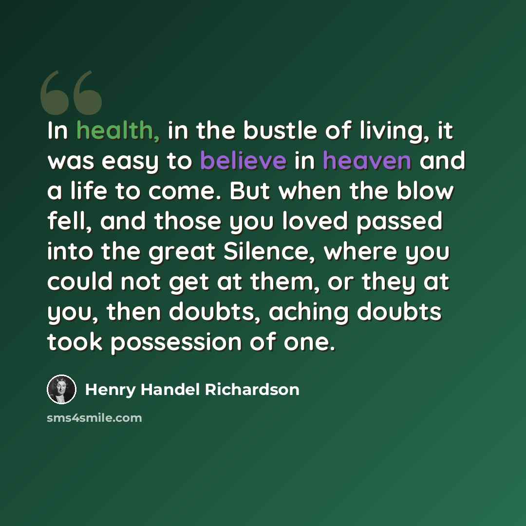 “In health, in the bustle of living, it was easy to believe in heaven and a life to come. But when the blow fell, and those you loved passed into the great Silence, where you could not get at them, or they at you, then doubts, aching doubts took possession of one.” quote by Henry Handel Richardson