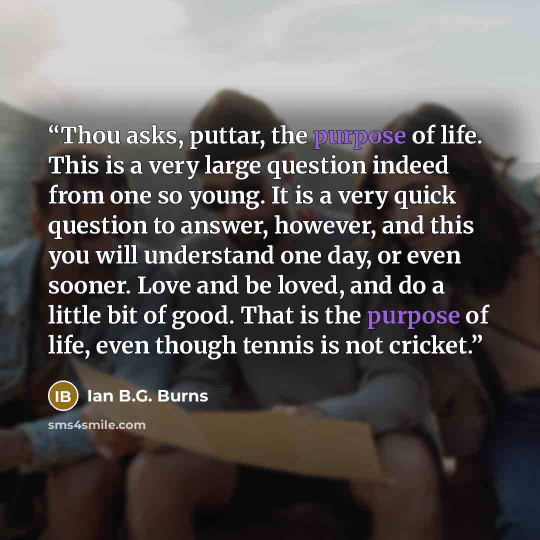 “Thou asks, puttar, the purpose of life. This is a very large question indeed from one so young. It is a very quick question to answer, however, and this you will understand one day, or even sooner. Love and be loved, and do a little bit of good. That is the purpose of life, even though tennis is…” quote by Ian B.G. Burns