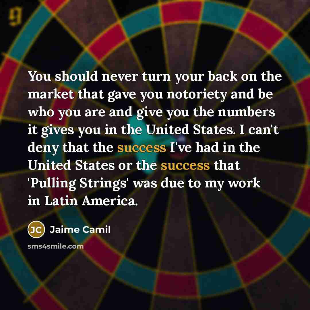 “You should never turn your back on the market that gave you notoriety and be who you are and give you the numbers it gives you in the United States. I can't deny that the success I've had in the United States or the success that 'Pulling Strings' was due to my work in Latin America.” quote by Jaime Camil