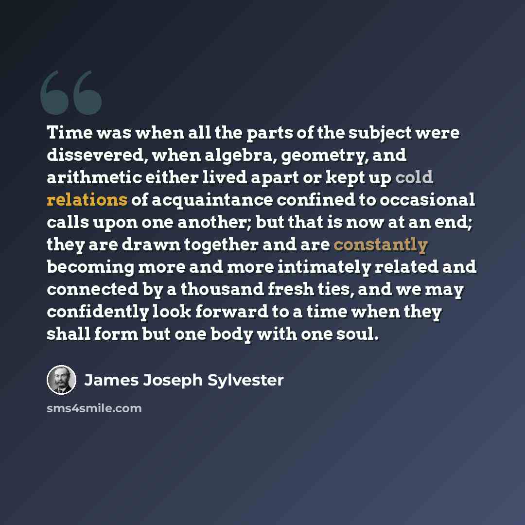 “Time was when all the parts of the subject were dissevered, when algebra, geometry, and arithmetic either lived apart or kept up cold relations of acquaintance confined to occasional calls upon one another; but that is now at an end; they are drawn together and are constantly becoming more and…” quote by James Joseph Sylvester