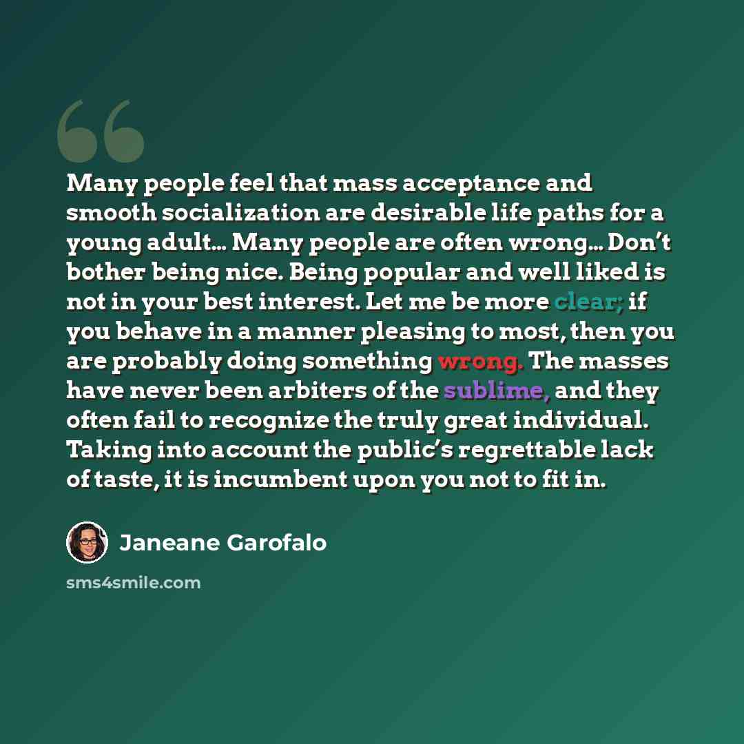 “Many people feel that mass acceptance and smooth socialization are desirable life paths for a young adult… Many people are often wrong… Don’t bother being nice. Being popular and well liked is not in your best interest. Let me be more clear; if you behave in a manner pleasing to most, then you are…” quote by Janeane Garofalo