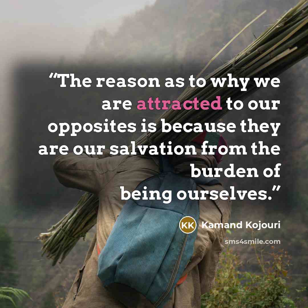 “The reason as to why we are attracted to our opposites is because they are our salvation from the burden of being ourselves.” quote by Kamand Kojouri