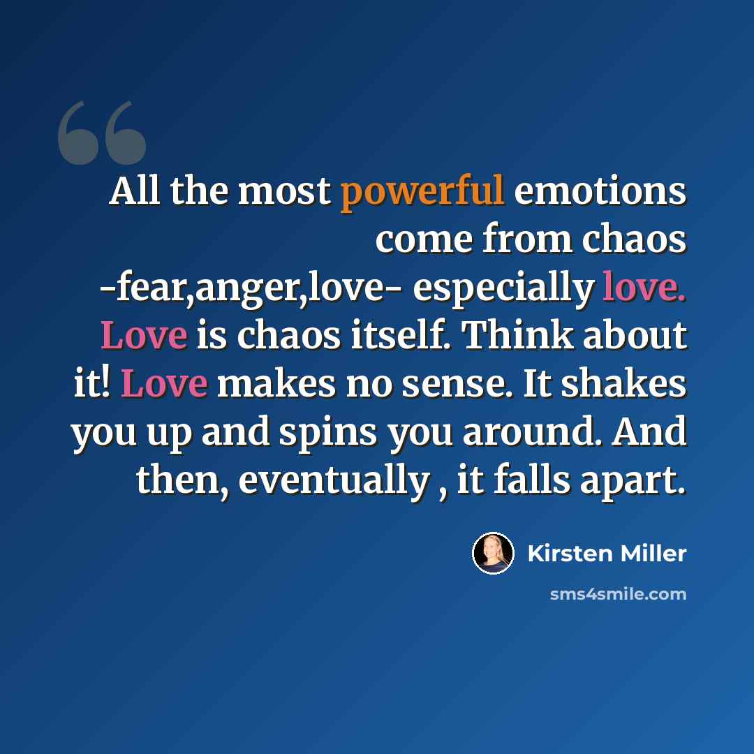 “All the most powerful emotions come from chaos -fear,anger,love- especially love. Love is chaos itself. Think about it! Love makes no sense. It shakes you up and spins you around. And then, eventually , it falls apart.” quote by Kirsten Miller
