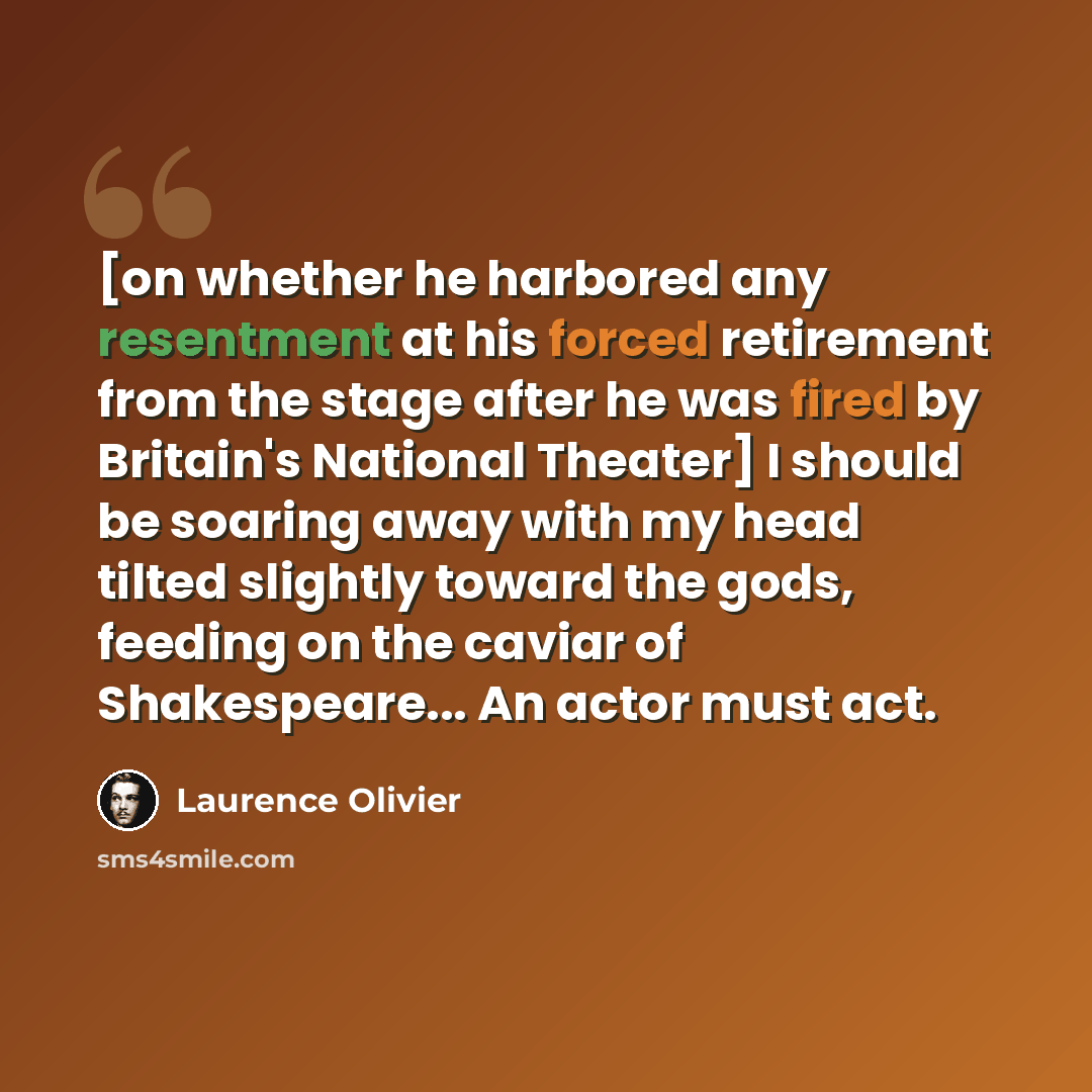 “[on whether he harbored any resentment at his forced retirement from the stage after he was fired by Britain's National Theater] I should be soaring away with my head tilted slightly toward the gods, feeding on the caviar of Shakespeare... An actor must act.” quote by Laurence Olivier