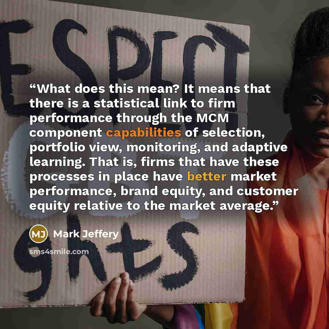 “What does this mean? It means that there is a statistical link to firm performance through the MCM component capabilities of selection, portfolio view, monitoring, and adaptive learning. That is, firms that have these processes in place have better market performance, brand equity, and customer…” quote by Mark Jeffery