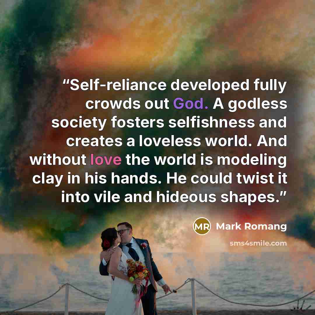 “Self-reliance developed fully crowds out God. A godless society fosters selfishness and creates a loveless world. And without love the world is modeling clay in his hands. He could twist it into vile and hideous shapes.” quote by Mark Romang