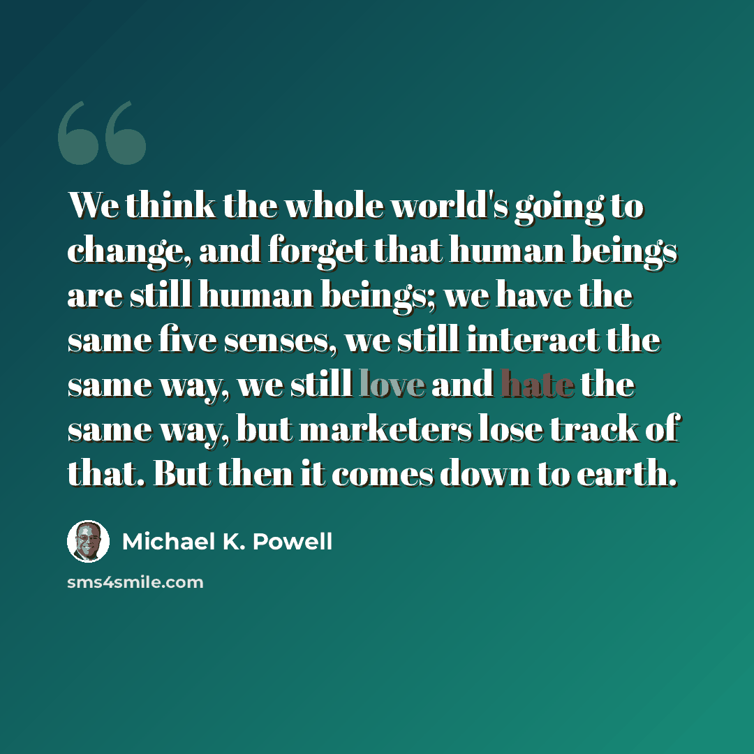 “We think the whole world's going to change, and forget that human beings are still human beings; we have the same five senses, we still interact the same way, we still love and hate the same way, but marketers lose track of that. But then it comes down to earth.” quote by Michael K. Powell