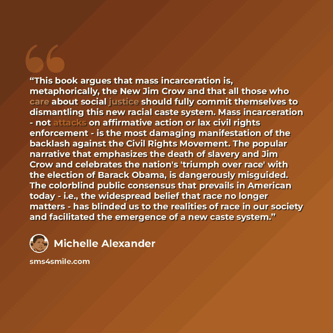 “This book argues that mass incarceration is, metaphorically, the New Jim Crow and that all those who care about social justice should fully commit themselves to dismantling this new racial caste system. Mass incarceration - not attacks on affirmative action or lax civil rights enforcement - is the…” quote by Michelle Alexander