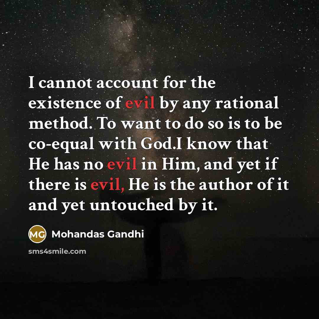“I cannot account for the existence of evil by any rational method. To want to do so is to be co-equal with God.I know that He has no evil in Him, and yet if there is evil, He is the author of it and yet untouched by it.” quote by Mohandas Gandhi