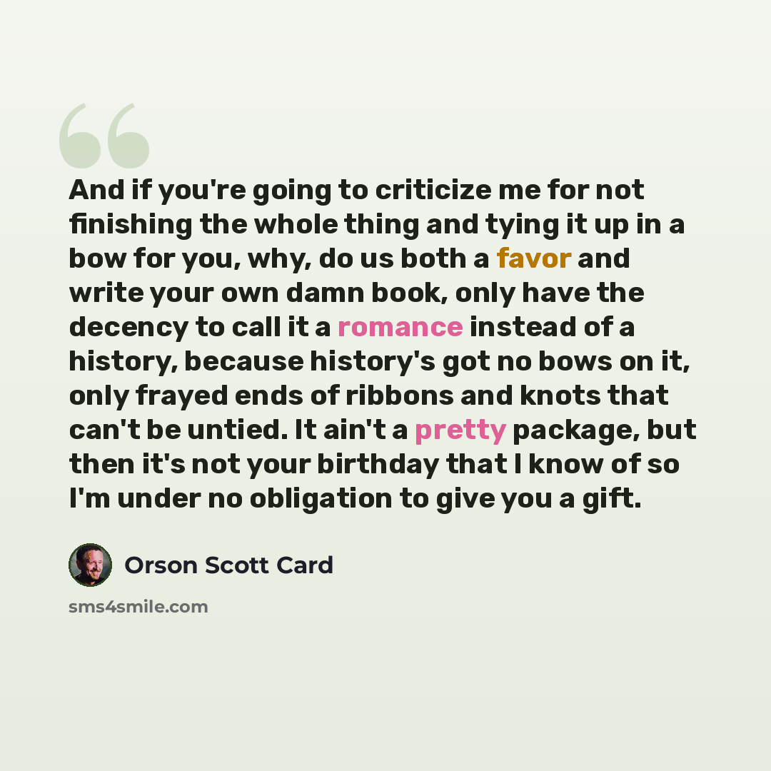 “And if you're going to criticize me for not finishing the whole thing and tying it up in a bow for you, why, do us both a favor and write your own damn book, only have the decency to call it a romance instead of a history, because history's got no bows on it, only frayed ends of ribbons and knots…” quote by Orson Scott Card