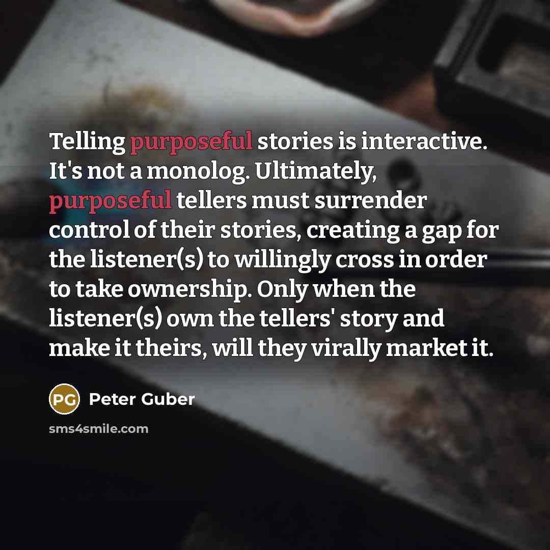 “Telling purposeful stories is interactive. It's not a monolog. Ultimately, purposeful tellers must surrender control of their stories, creating a gap for the listener(s) to willingly cross in order to take ownership. Only when the listener(s) own the tellers' story and make it theirs, will they…” quote by Peter Guber