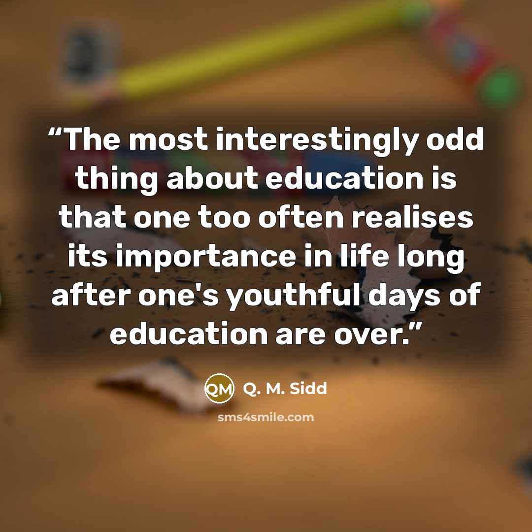 “The most interestingly odd thing about education is that one too often realises its importance in life long after one's youthful days of education are over.” quote by Q. M. Sidd
