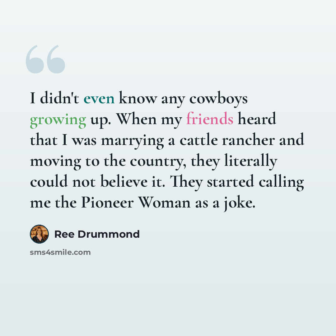 “I didn't even know any cowboys growing up. When my friends heard that I was marrying a cattle rancher and moving to the country, they literally could not believe it. They started calling me the Pioneer Woman as a joke.” quote by Ree Drummond