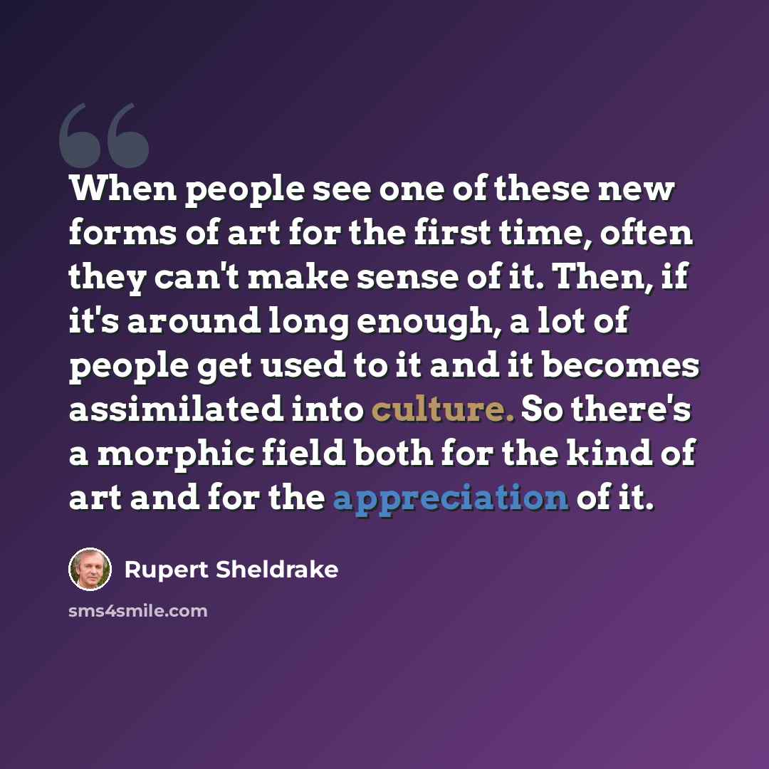 “When people see one of these new forms of art for the first time, often they can't make sense of it. Then, if it's around long enough, a lot of people get used to it and it becomes assimilated into culture. So there's a morphic field both for the kind of art and for the appreciation of it.” quote by Rupert Sheldrake