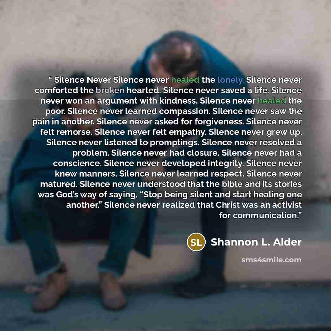 “Silence Never Silence never healed the lonely. Silence never comforted the broken hearted. Silence never saved a life. Silence never won an argument with kindness. Silence never healed the poor. Silence never learned compassion. Silence never saw the pain in another. Silence never asked for…” quote by Shannon L. Alder