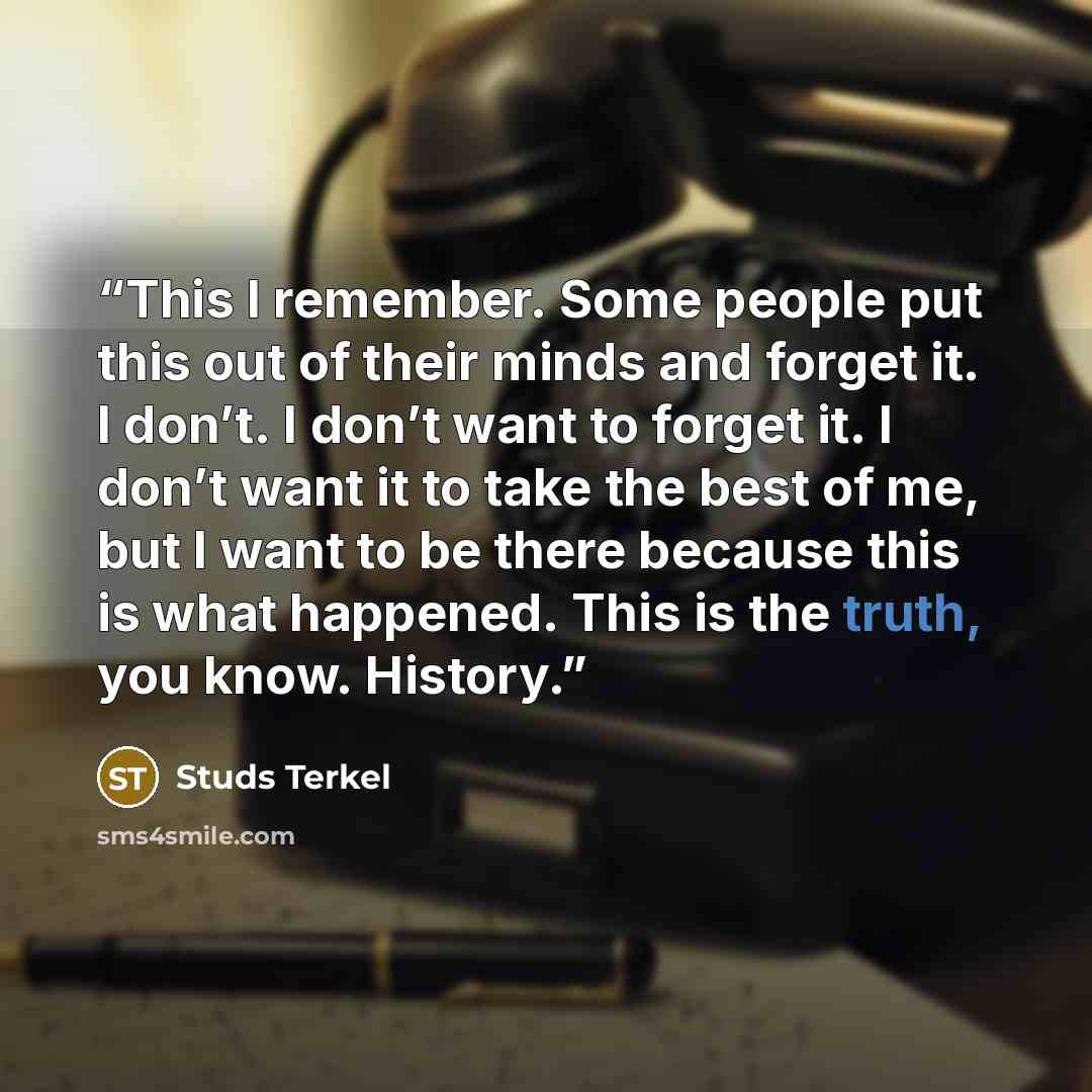 “This I remember. Some people put this out of their minds and forget it. I don’t. I don’t want to forget it. I don’t want it to take the best of me, but I want to be there because this is what happened. This is the truth, you know. History.” quote by Studs Terkel