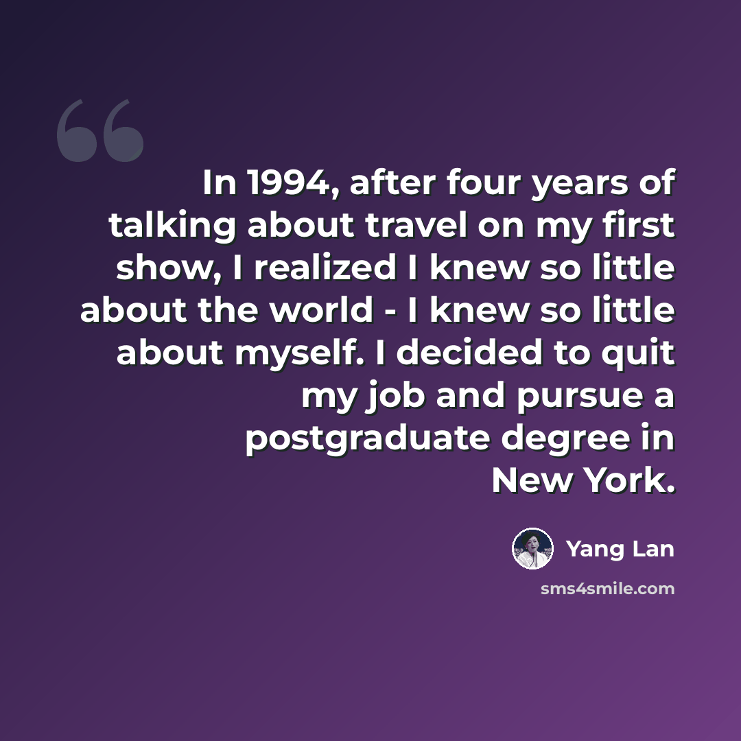 “In 1994, after four years of talking about travel on my first show, I realized I knew so little about the world - I knew so little about myself. I decided to quit my job and pursue a postgraduate degree in New York.” quote by Yang Lan