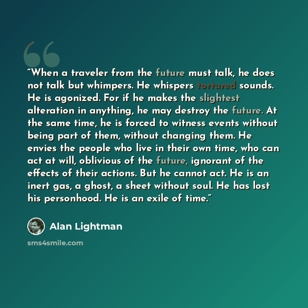 “When a traveler from the future must talk, he does not talk but whimpers. He whispers tortured sounds. He is agonized. For if he makes the slightest alteration in anything, he may destroy the future. At the same time, he is forced to witness events without being part of them, without changing…” quote by Alan Lightman