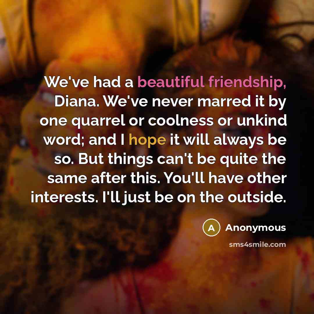 “We've had a beautiful friendship, Diana. We've never marred it by one quarrel or coolness or unkind word; and I hope it will always be so. But things can't be quite the same after this. You'll have other interests. I'll just be on the outside.” quote by Anonymous