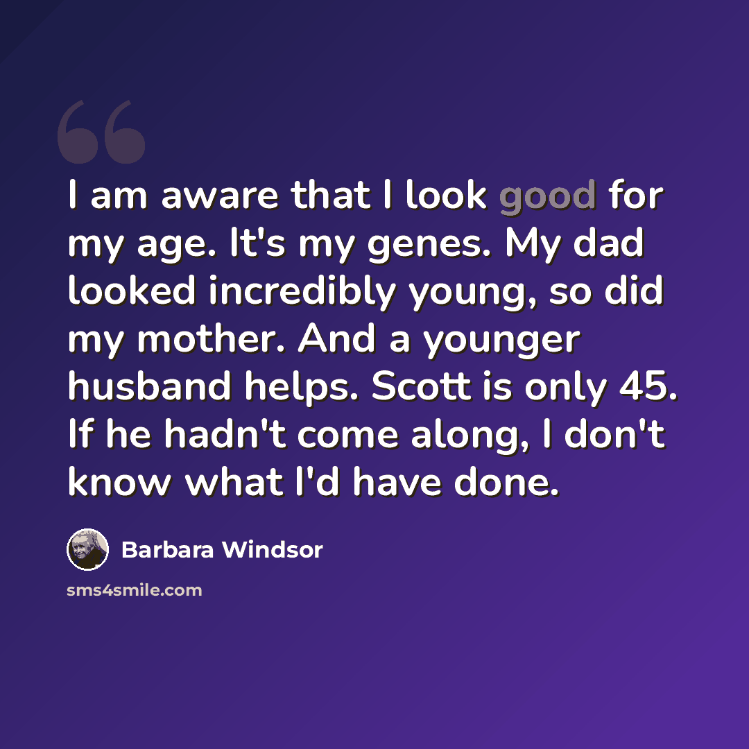 “I am aware that I look good for my age. It's my genes. My dad looked incredibly young, so did my mother. And a younger husband helps. Scott is only 45. If he hadn't come along, I don't know what I'd have done.” quote by Barbara Windsor