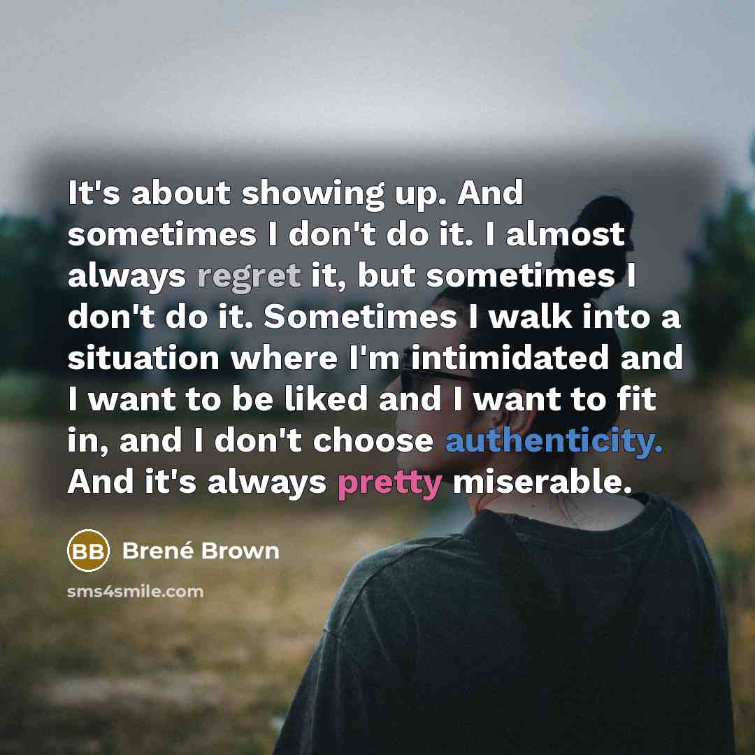 “It's about showing up. And sometimes I don't do it. I almost always regret it, but sometimes I don't do it. Sometimes I walk into a situation where I'm intimidated and I want to be liked and I want to fit in, and I don't choose authenticity. And it's always pretty miserable.” quote by Brené Brown