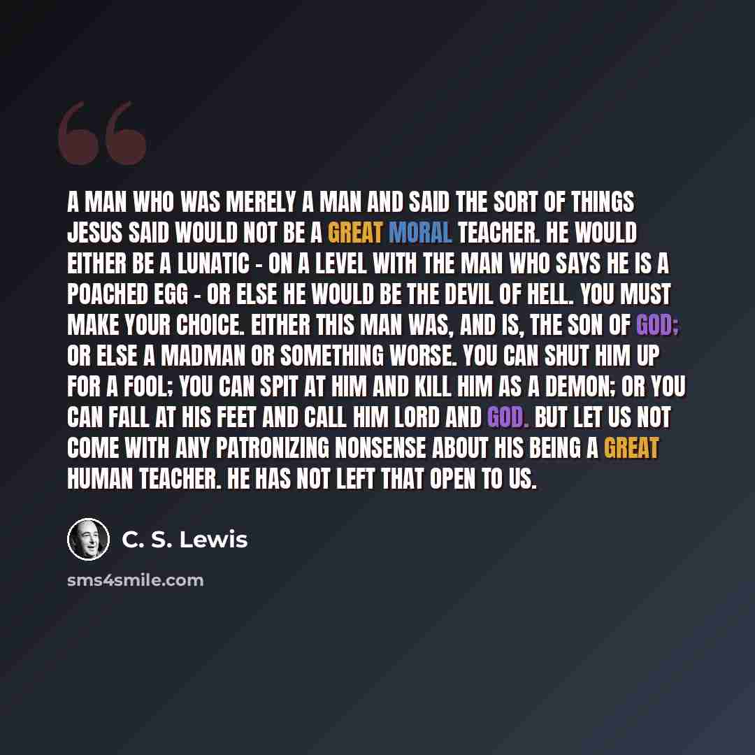 “A man who was merely a man and said the sort of things Jesus said would not be a great moral teacher. He would either be a lunatic - on a level with the man who says he is a poached egg - or else he would be the Devil of Hell. You must make your choice. Either this man was, and is, the Son of God…” quote by C. S. Lewis