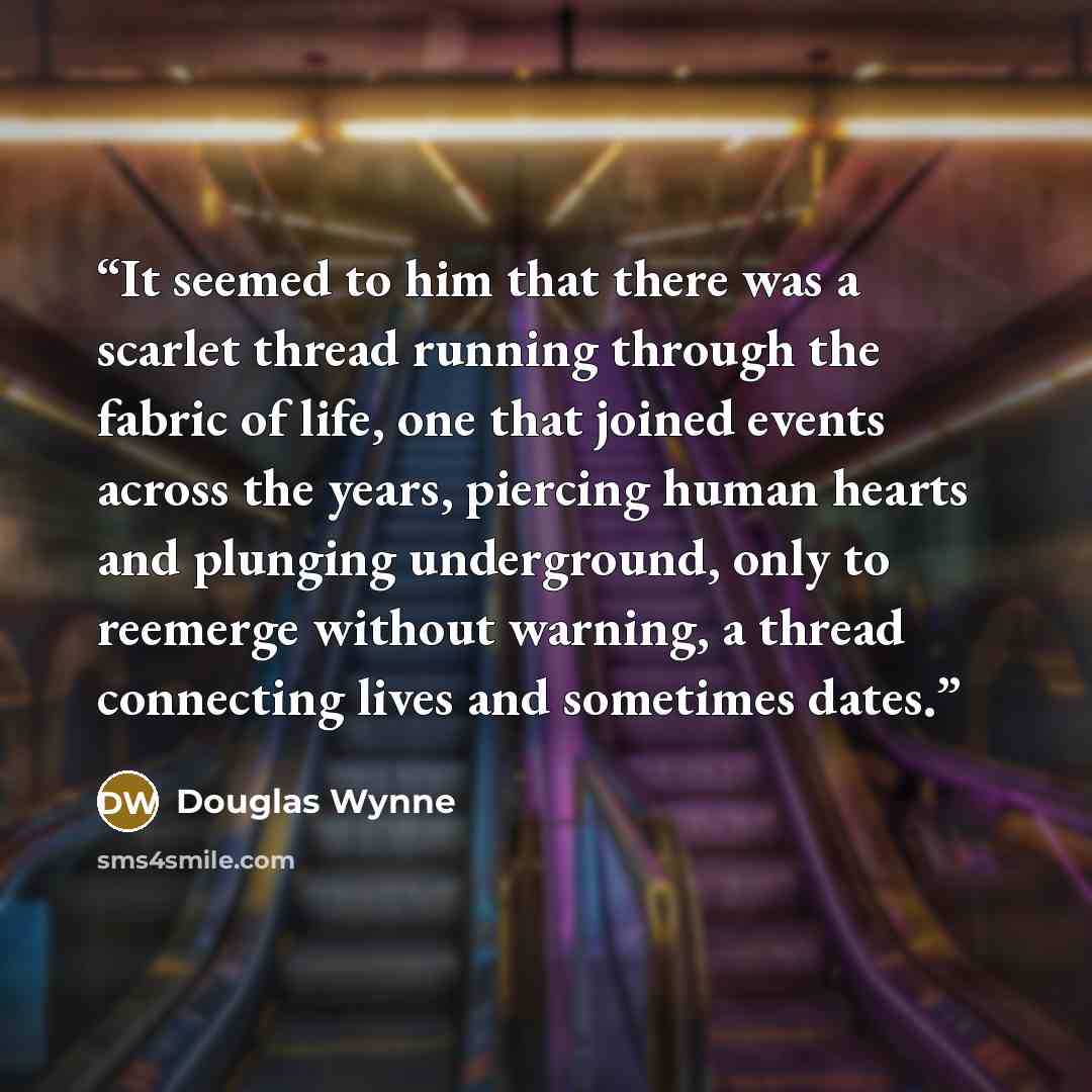 “It seemed to him that there was a scarlet thread running through the fabric of life, one that joined events across the years, piercing human hearts and plunging underground, only to reemerge without warning, a thread connecting lives and sometimes dates.” quote by Douglas Wynne