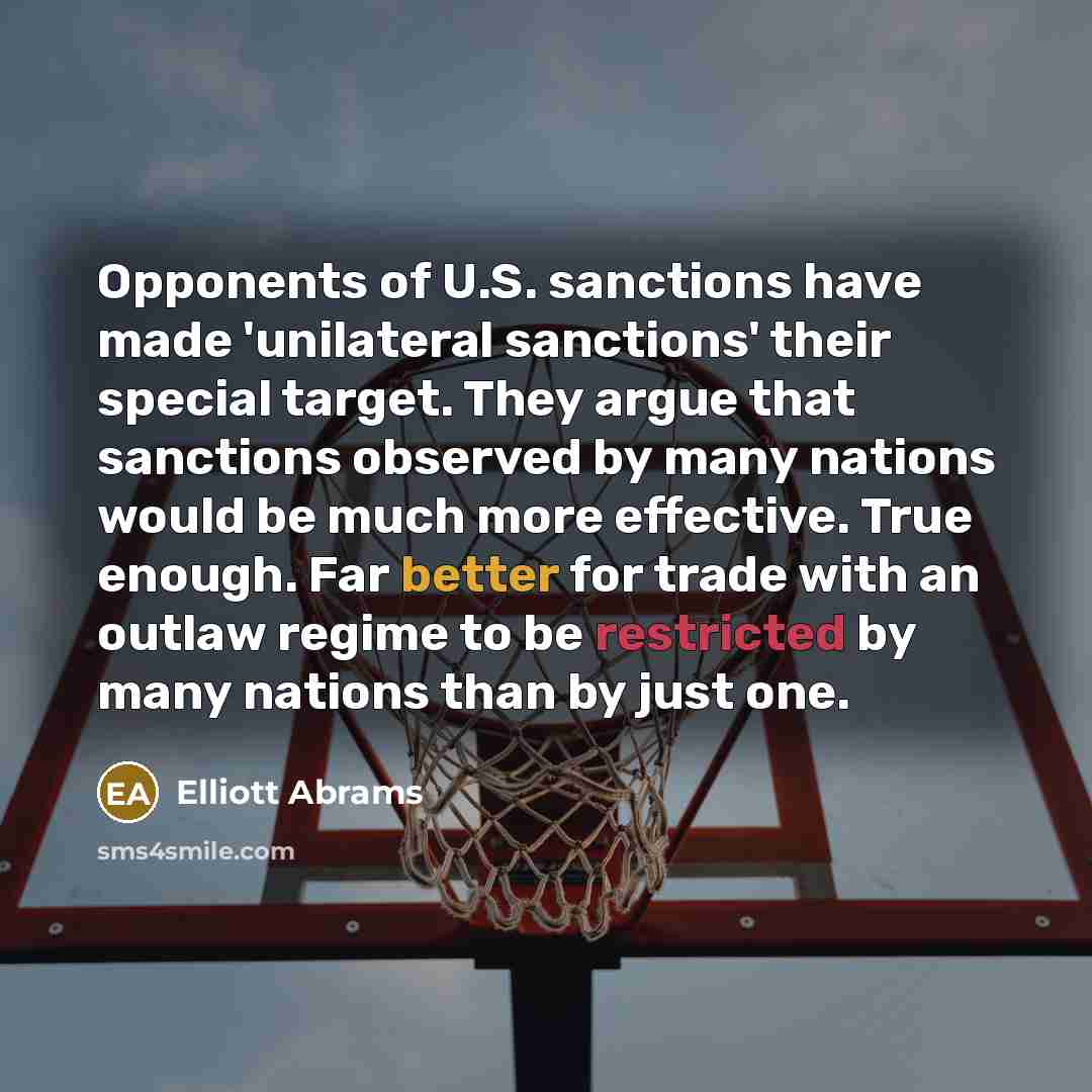 “Opponents of U.S. sanctions have made 'unilateral sanctions' their special target. They argue that sanctions observed by many nations would be much more effective. True enough. Far better for trade with an outlaw regime to be restricted by many nations than by just one.” quote by Elliott Abrams