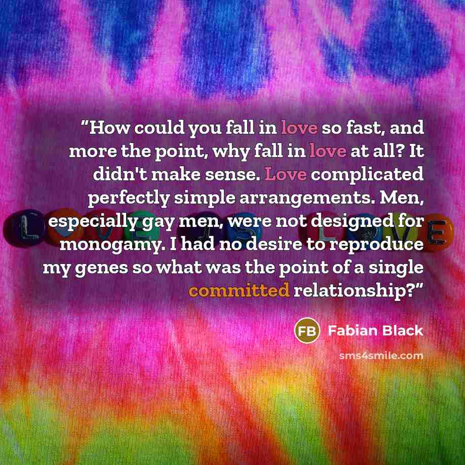 “How could you fall in love so fast, and more the point, why fall in love at all? It didn't make sense. Love complicated perfectly simple arrangements. Men, especially gay men, were not designed for monogamy. I had no desire to reproduce my genes so what was the point of a single committed…” quote by Fabian Black