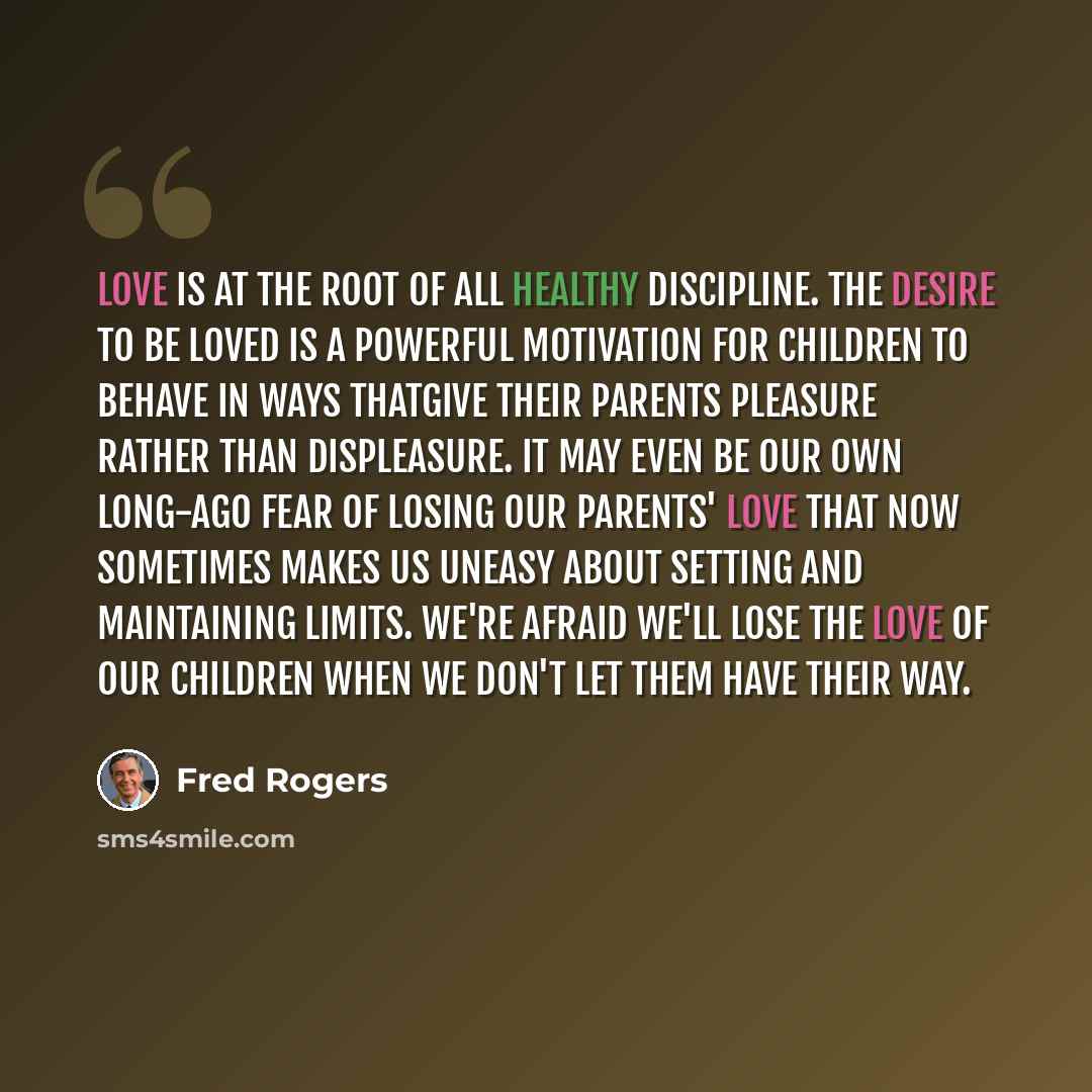 “Love is at the root of all healthy discipline. The desire to be loved is a powerful motivation for children to behave in ways thatgive their parents pleasure rather than displeasure. it may even be our own long-ago fear of losing our parents' love that now sometimes makes us uneasy about setting…” quote by Fred Rogers