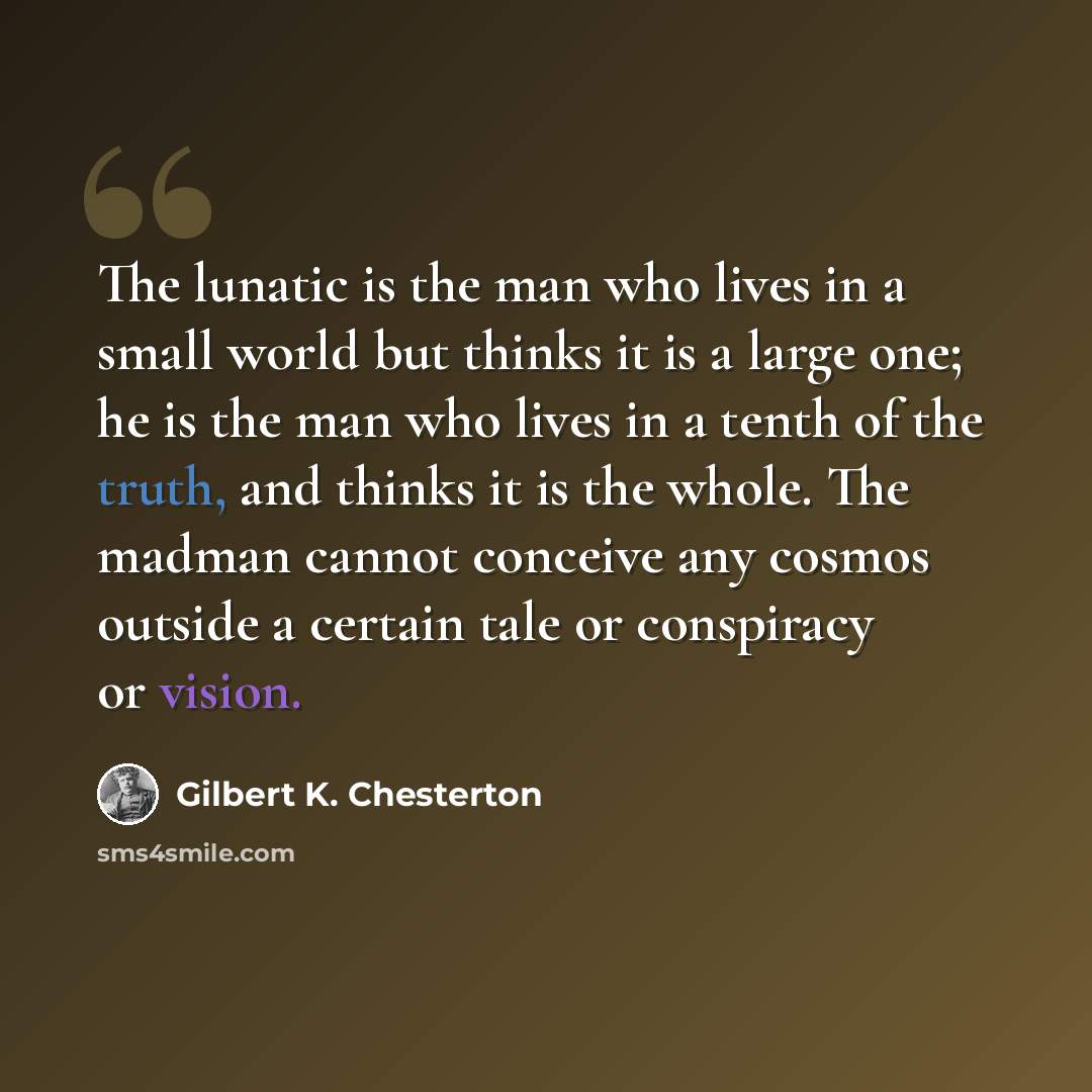 “The lunatic is the man who lives in a small world but thinks it is a large one; he is the man who lives in a tenth of the truth, and thinks it is the whole. The madman cannot conceive any cosmos outside a certain tale or conspiracy or vision.” quote by Gilbert K. Chesterton