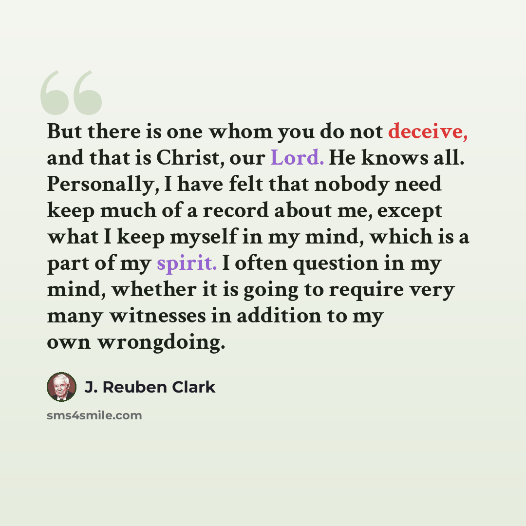 “But there is one whom you do not deceive, and that is Christ, our Lord. He knows all. Personally, I have felt that nobody need keep much of a record about me, except what I keep myself in my mind, which is a part of my spirit. I often question in my mind, whether it is going to require very many…” quote by J. Reuben Clark
