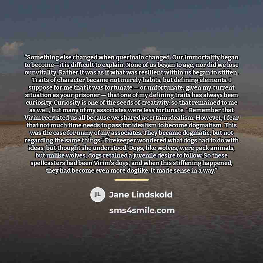“Something else changed when querinalo changed. Our immortality began to become—it is difficult to explain. None of us began to age, nor did we lose our vitality. Rather it was as if what was resilient within us began to stiffen. Traits of character became not merely habits, but defining elements…” quote by Jane Lindskold