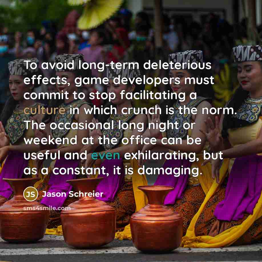 “To avoid long-term deleterious effects, game developers must commit to stop facilitating a culture in which crunch is the norm. The occasional long night or weekend at the office can be useful and even exhilarating, but as a constant, it is damaging.” quote by Jason Schreier