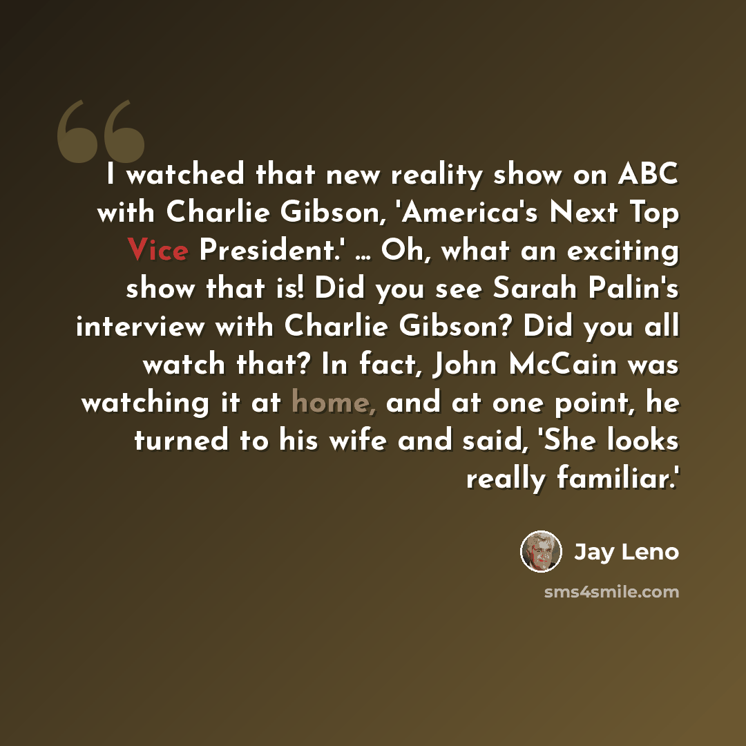 “I watched that new reality show on ABC with Charlie Gibson, 'America's Next Top Vice President.' ... Oh, what an exciting show that is! Did you see Sarah Palin's interview with Charlie Gibson? Did you all watch that? In fact, John McCain was watching it at home, and at one point, he turned to his…” quote by Jay Leno