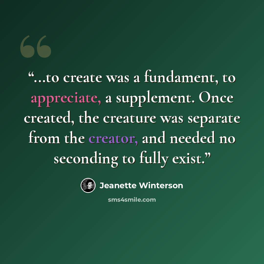 “...to create was a fundament, to appreciate, a supplement. Once created, the creature was separate from the creator, and needed no seconding to fully exist.” quote by Jeanette Winterson