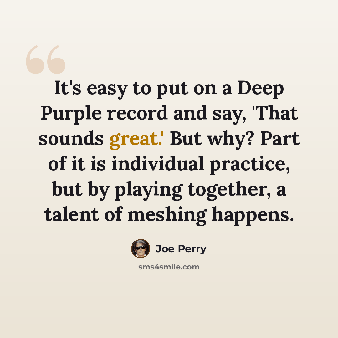 “It's easy to put on a Deep Purple record and say, 'That sounds great.' But why? Part of it is individual practice, but by playing together, a talent of meshing happens.” quote by Joe Perry