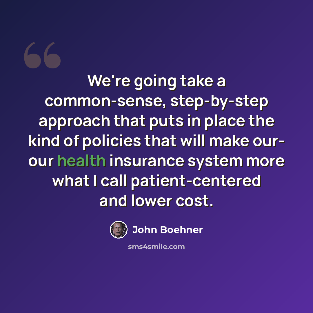 “We're going take a common-sense, step-by-step approach that puts in place the kind of policies that will make our- our health insurance system more what I call patient-centered and lower cost.” quote by John Boehner