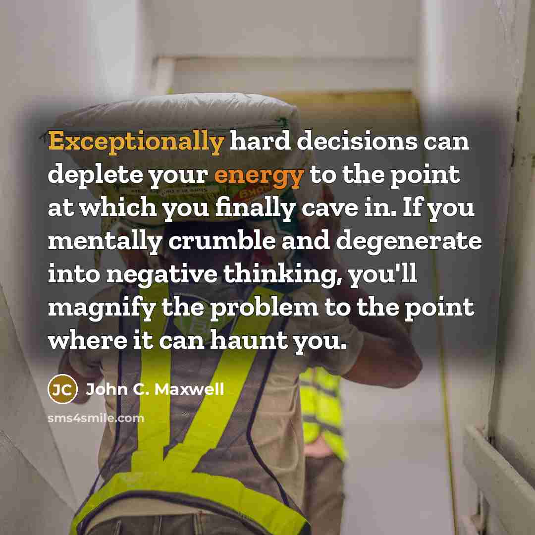 “Exceptionally hard decisions can deplete your energy to the point at which you finally cave in. If you mentally crumble and degenerate into negative thinking, you'll magnify the problem to the point where it can haunt you.” quote by John C. Maxwell