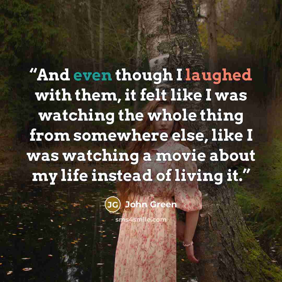 “And even though I laughed with them, it felt like I was watching the whole thing from somewhere else, like I was watching a movie about my life instead of living it.” quote by John Green