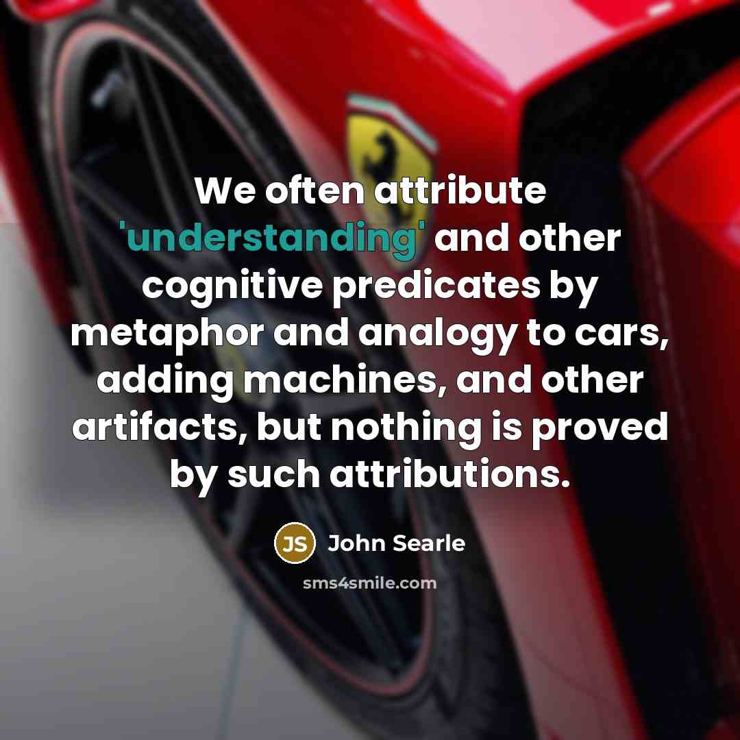 “We often attribute 'understanding' and other cognitive predicates by metaphor and analogy to cars, adding machines, and other artifacts, but nothing is proved by such attributions.” quote by John Searle
