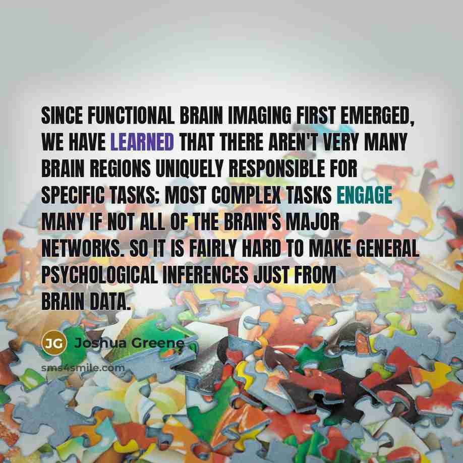 “Since functional brain imaging first emerged, we have learned that there aren't very many brain regions uniquely responsible for specific tasks; most complex tasks engage many if not all of the brain's major networks. So it is fairly hard to make general psychological inferences just from brain…” quote by Joshua Greene
